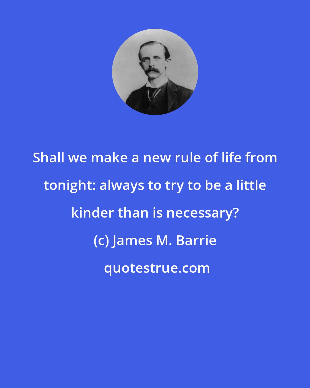 James M. Barrie: Shall we make a new rule of life from tonight: always to try to be a little kinder than is necessary?