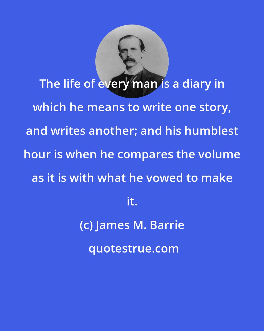 James M. Barrie: The life of every man is a diary in which he means to write one story, and writes another; and his humblest hour is when he compares the volume as it is with what he vowed to make it.