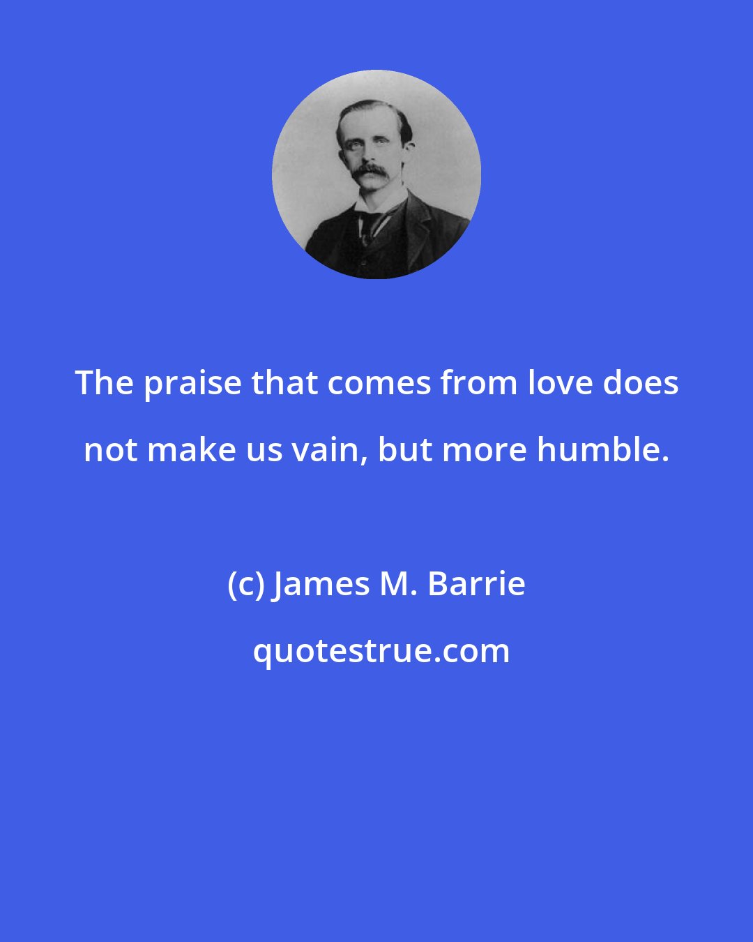 James M. Barrie: The praise that comes from love does not make us vain, but more humble.