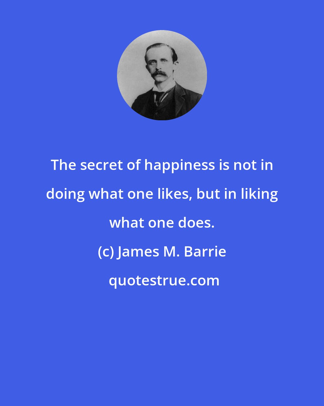 James M. Barrie: The secret of happiness is not in doing what one likes, but in liking what one does.