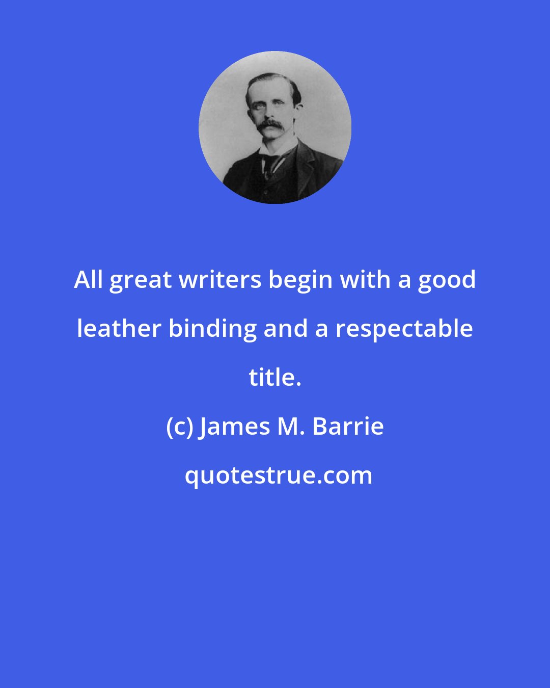 James M. Barrie: All great writers begin with a good leather binding and a respectable title.