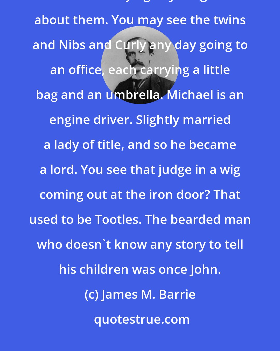 James M. Barrie: All the boys were grown up and done for by this time; so it is scarcely worth while saying anything more about them. You may see the twins and Nibs and Curly any day going to an office, each carrying a little bag and an umbrella. Michael is an engine driver. Slightly married a lady of title, and so he became a lord. You see that judge in a wig coming out at the iron door? That used to be Tootles. The bearded man who doesn't know any story to tell his children was once John.