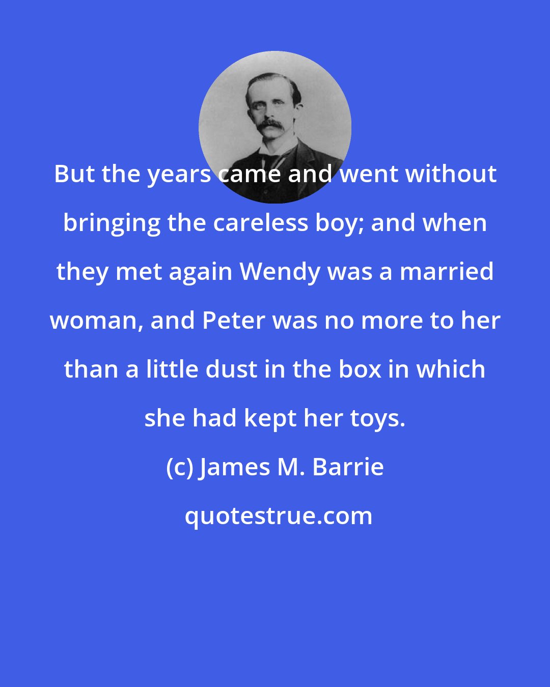 James M. Barrie: But the years came and went without bringing the careless boy; and when they met again Wendy was a married woman, and Peter was no more to her than a little dust in the box in which she had kept her toys.