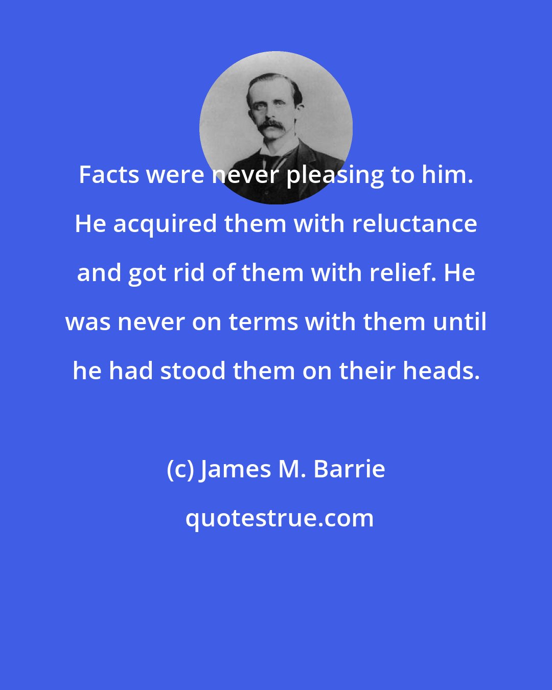 James M. Barrie: Facts were never pleasing to him. He acquired them with reluctance and got rid of them with relief. He was never on terms with them until he had stood them on their heads.