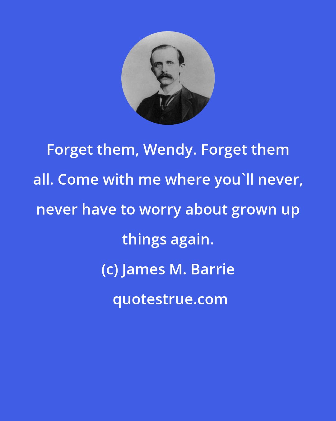 James M. Barrie: Forget them, Wendy. Forget them all. Come with me where you'll never, never have to worry about grown up things again.