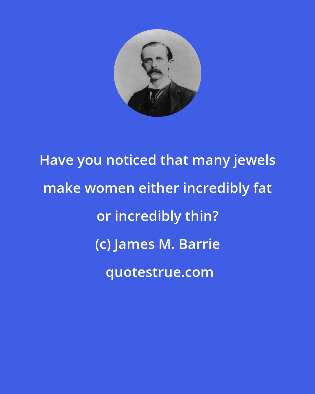 James M. Barrie: Have you noticed that many jewels make women either incredibly fat or incredibly thin?