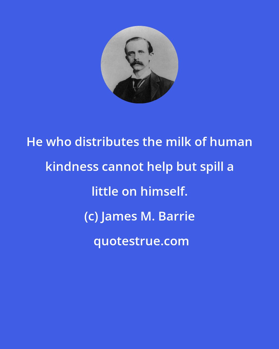 James M. Barrie: He who distributes the milk of human kindness cannot help but spill a little on himself.