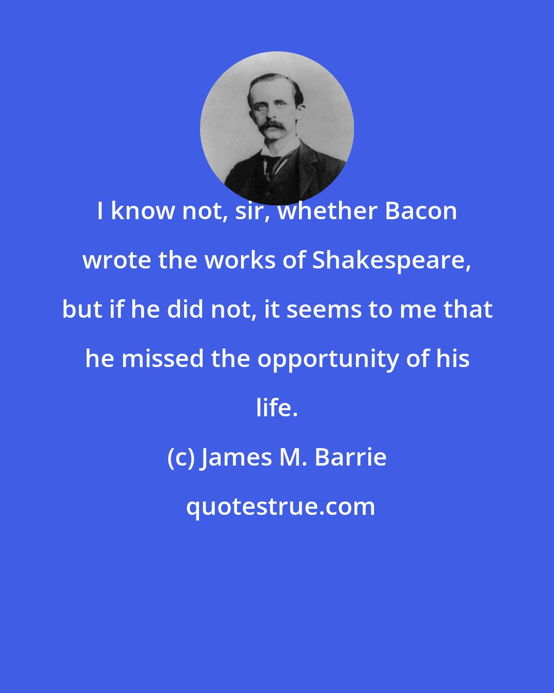 James M. Barrie: I know not, sir, whether Bacon wrote the works of Shakespeare, but if he did not, it seems to me that he missed the opportunity of his life.