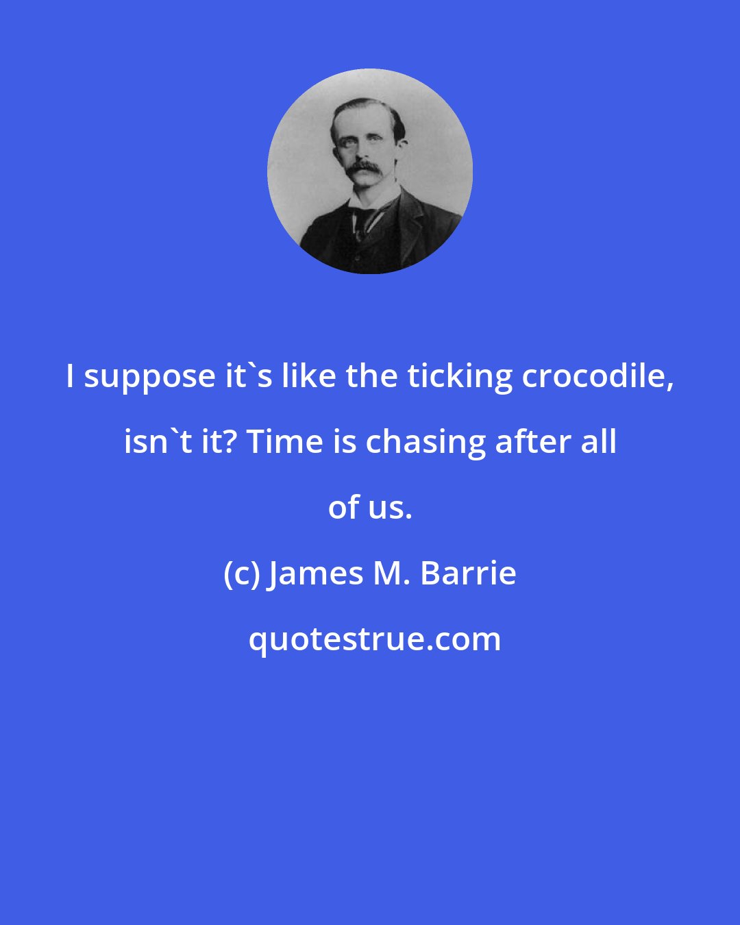 James M. Barrie: I suppose it's like the ticking crocodile, isn't it? Time is chasing after all of us.