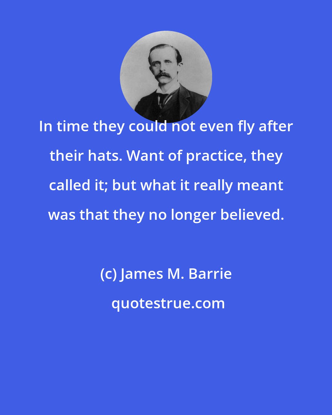 James M. Barrie: In time they could not even fly after their hats. Want of practice, they called it; but what it really meant was that they no longer believed.