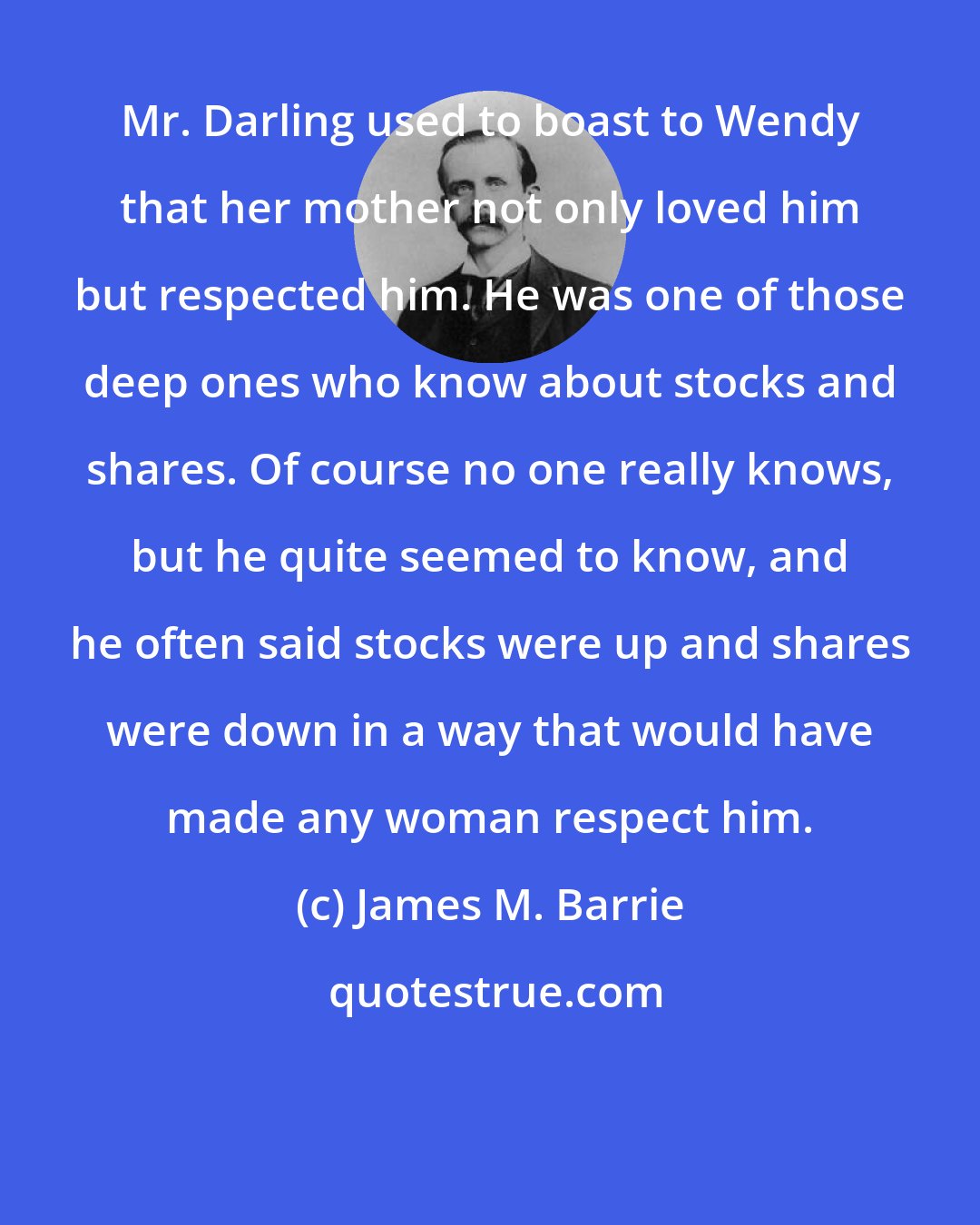 James M. Barrie: Mr. Darling used to boast to Wendy that her mother not only loved him but respected him. He was one of those deep ones who know about stocks and shares. Of course no one really knows, but he quite seemed to know, and he often said stocks were up and shares were down in a way that would have made any woman respect him.