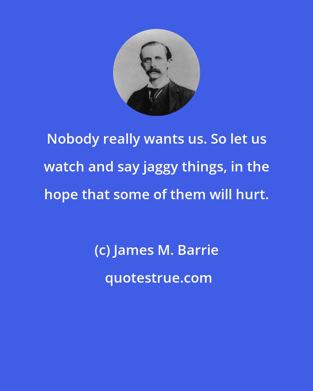 James M. Barrie: Nobody really wants us. So let us watch and say jaggy things, in the hope that some of them will hurt.