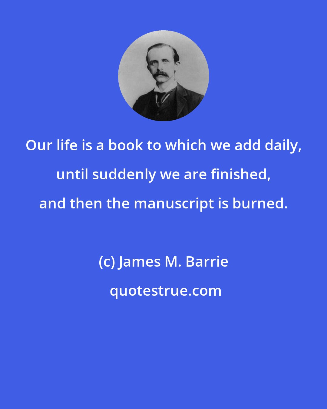 James M. Barrie: Our life is a book to which we add daily, until suddenly we are finished, and then the manuscript is burned.