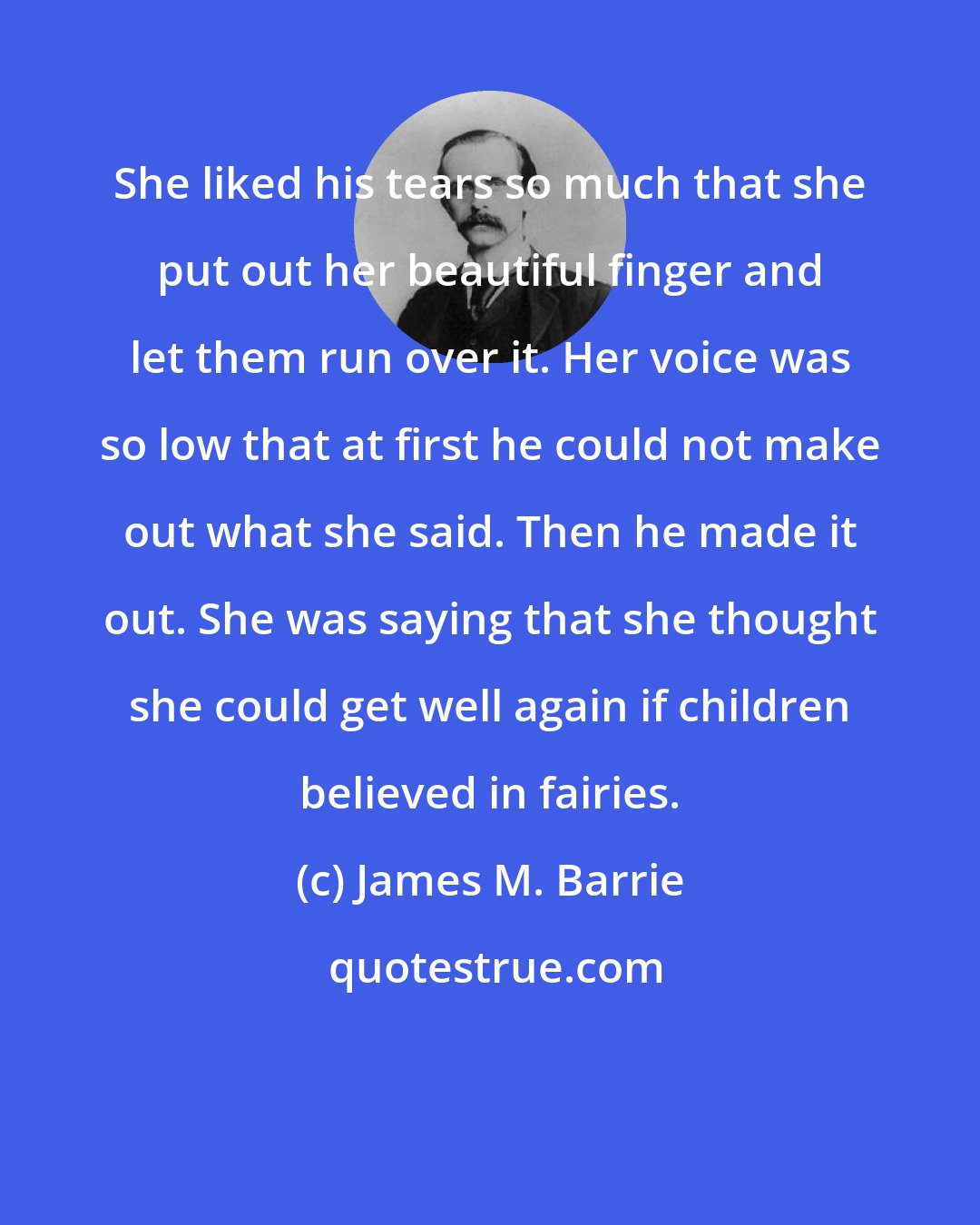 James M. Barrie: She liked his tears so much that she put out her beautiful finger and let them run over it. Her voice was so low that at first he could not make out what she said. Then he made it out. She was saying that she thought she could get well again if children believed in fairies.