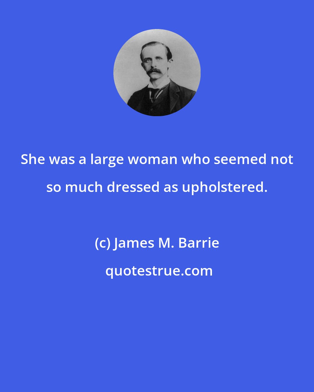 James M. Barrie: She was a large woman who seemed not so much dressed as upholstered.