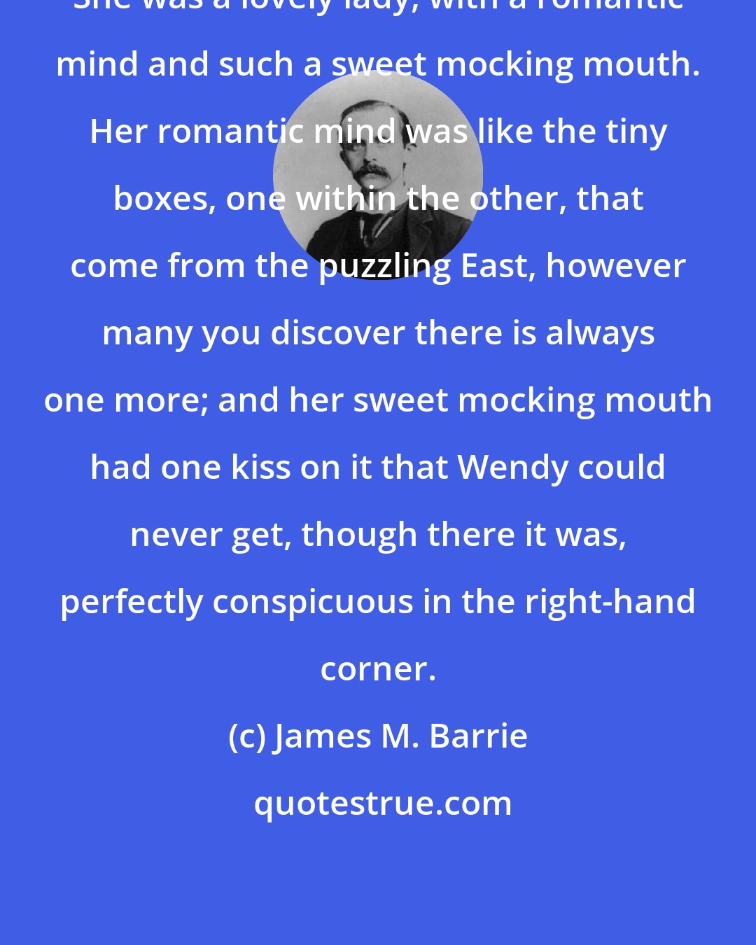 James M. Barrie: She was a lovely lady, with a romantic mind and such a sweet mocking mouth. Her romantic mind was like the tiny boxes, one within the other, that come from the puzzling East, however many you discover there is always one more; and her sweet mocking mouth had one kiss on it that Wendy could never get, though there it was, perfectly conspicuous in the right-hand corner.