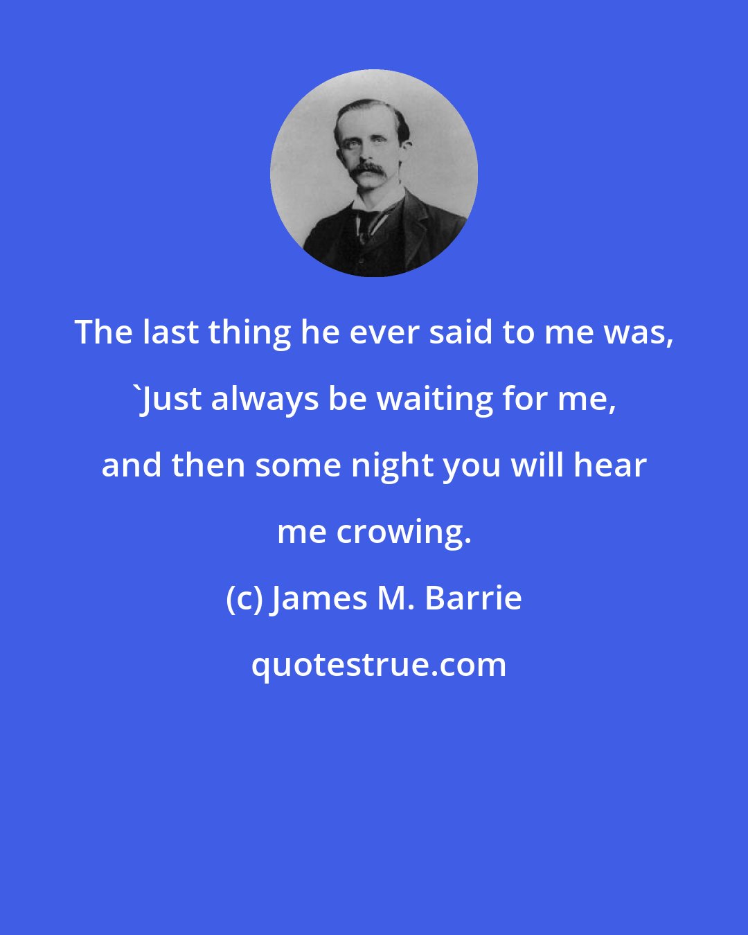 James M. Barrie: The last thing he ever said to me was, 'Just always be waiting for me, and then some night you will hear me crowing.