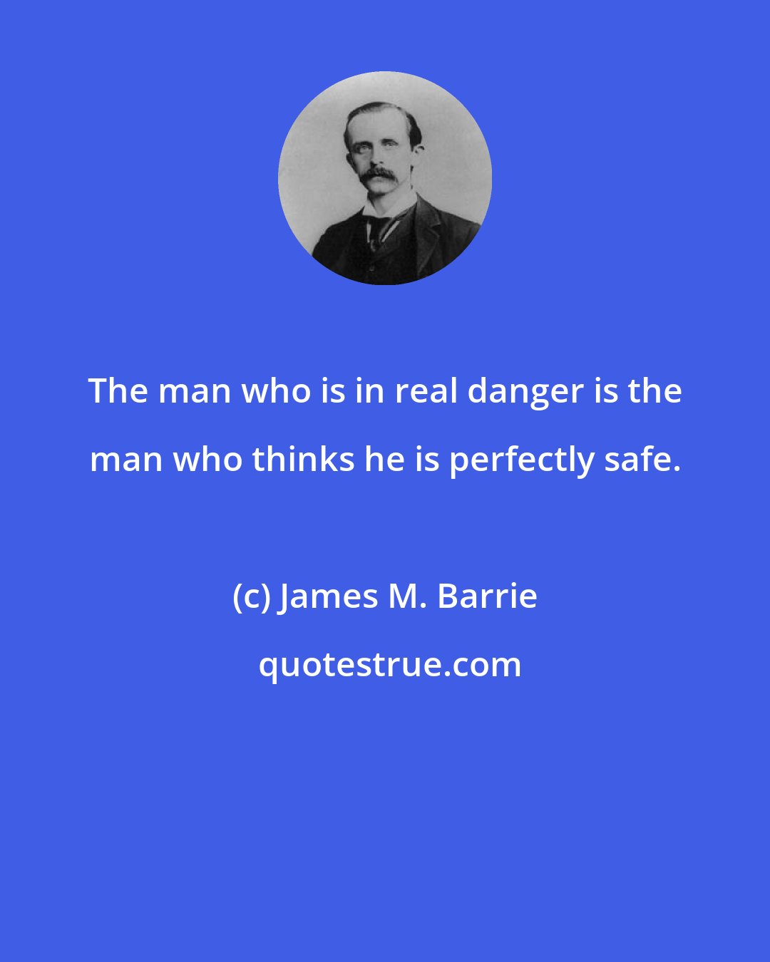 James M. Barrie: The man who is in real danger is the man who thinks he is perfectly safe.