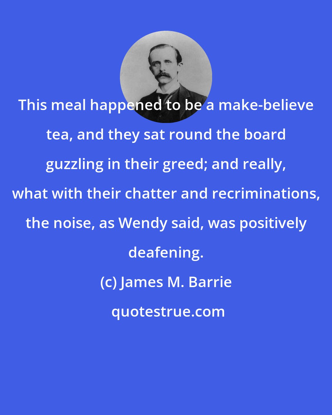 James M. Barrie: This meal happened to be a make-believe tea, and they sat round the board guzzling in their greed; and really, what with their chatter and recriminations, the noise, as Wendy said, was positively deafening.