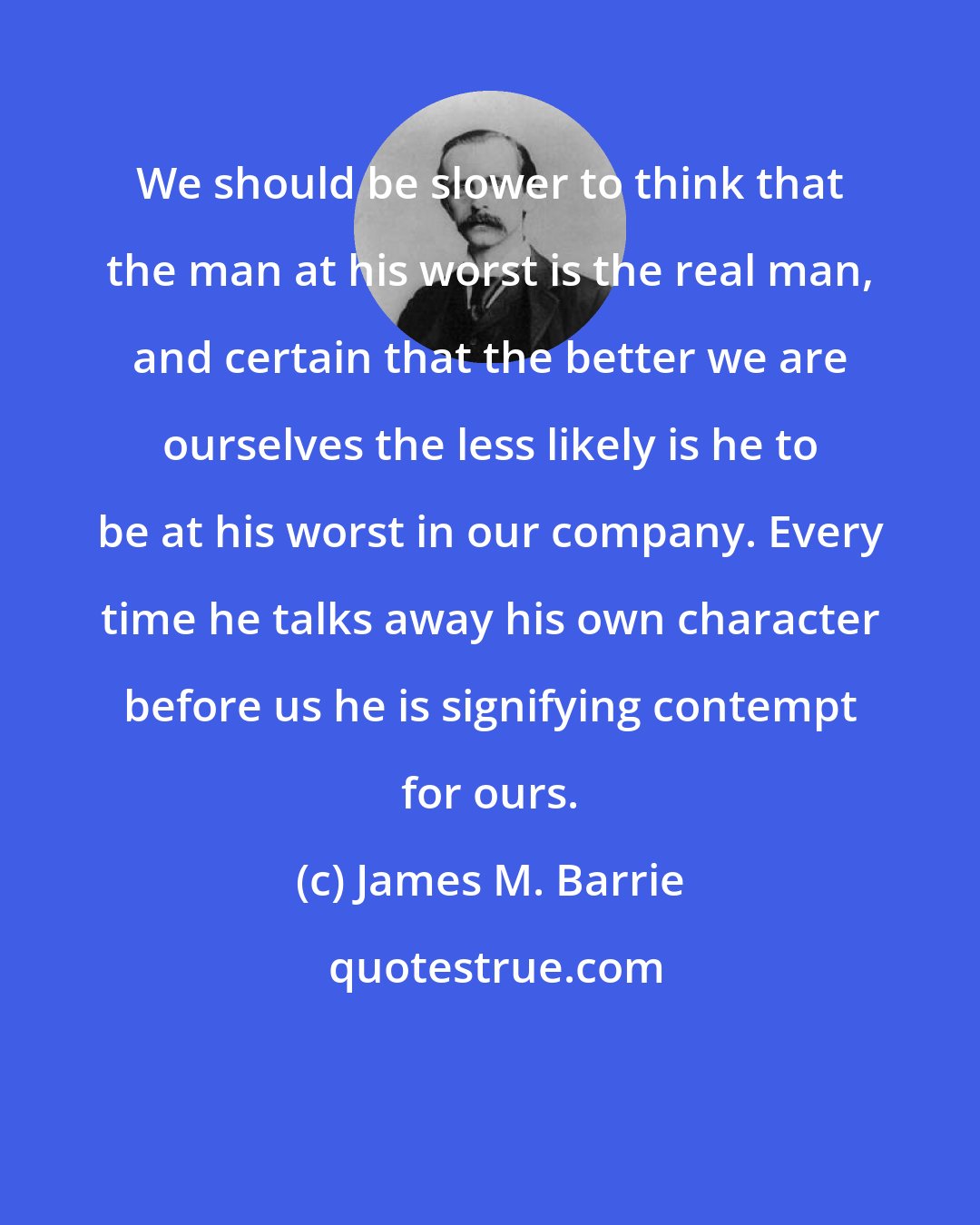 James M. Barrie: We should be slower to think that the man at his worst is the real man, and certain that the better we are ourselves the less likely is he to be at his worst in our company. Every time he talks away his own character before us he is signifying contempt for ours.