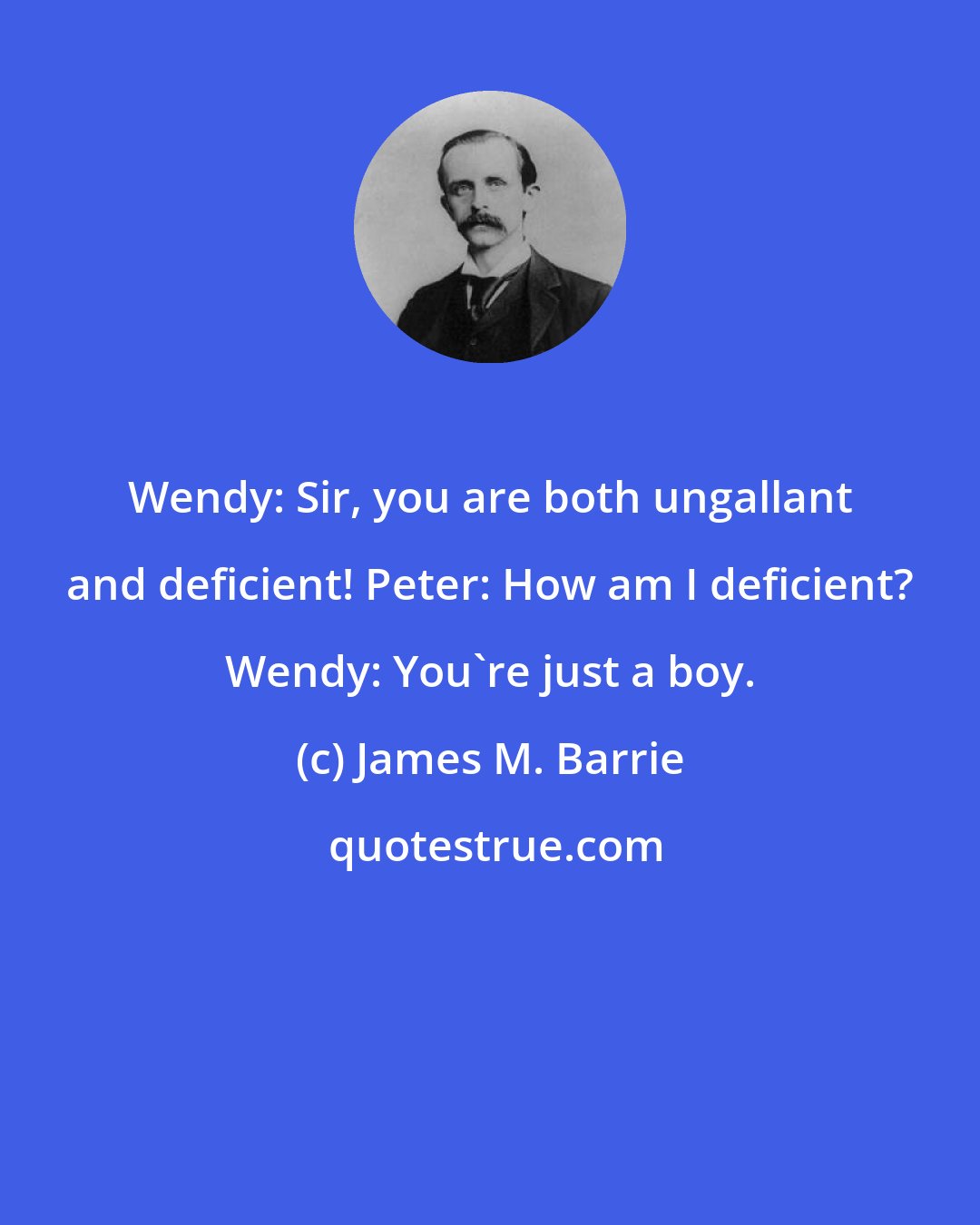 James M. Barrie: Wendy: Sir, you are both ungallant and deficient! Peter: How am I deficient? Wendy: You're just a boy.