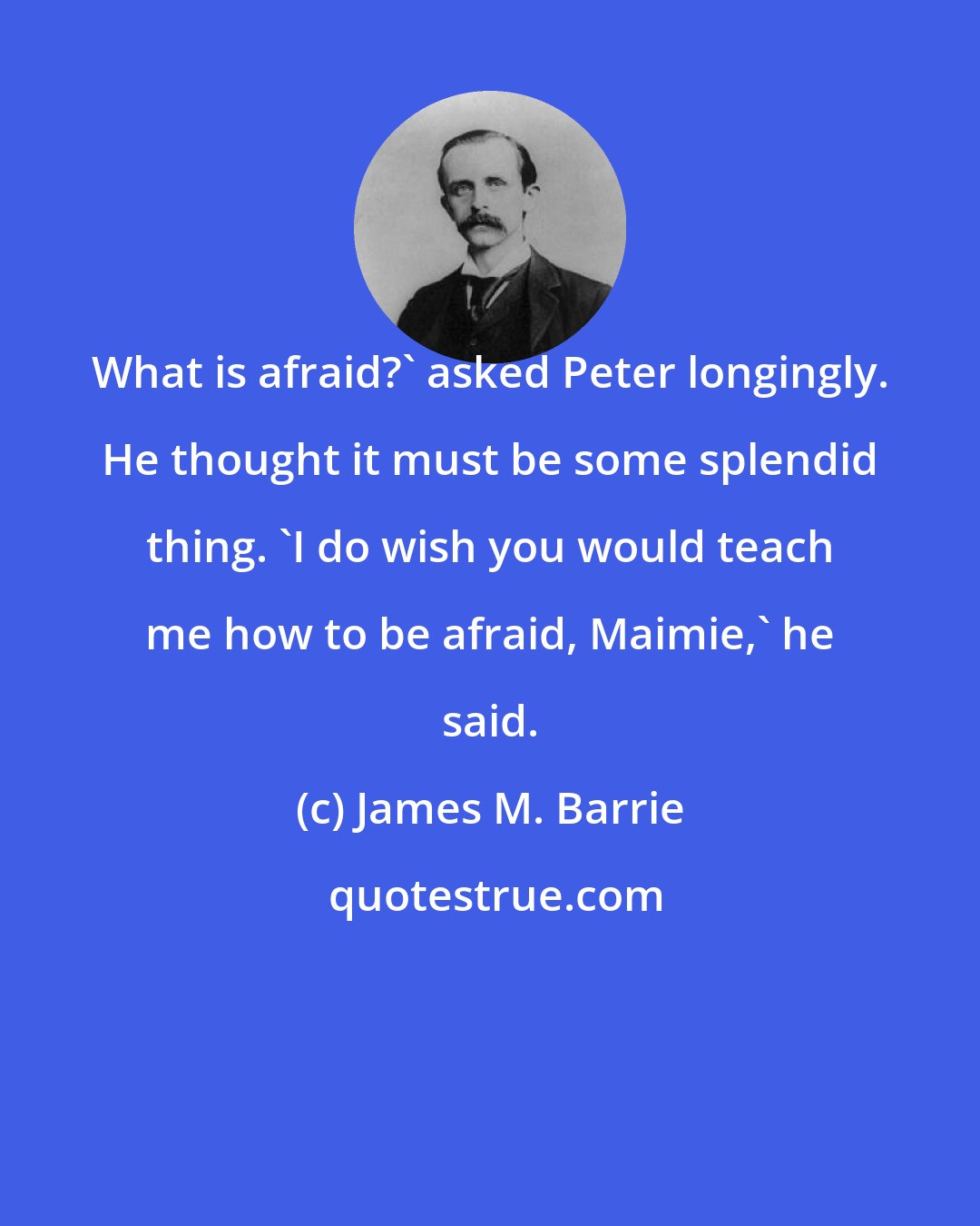 James M. Barrie: What is afraid?' asked Peter longingly. He thought it must be some splendid thing. 'I do wish you would teach me how to be afraid, Maimie,' he said.