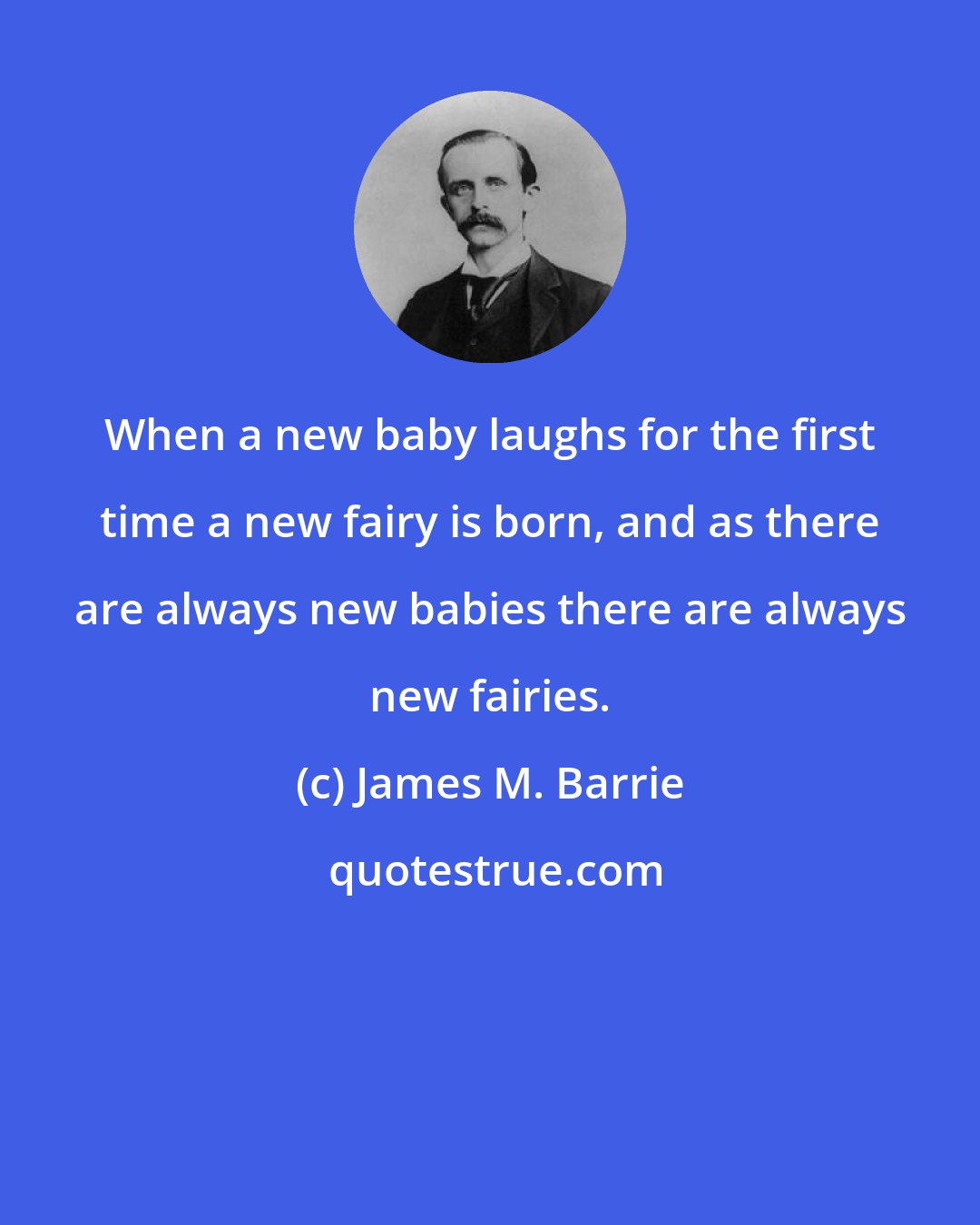 James M. Barrie: When a new baby laughs for the first time a new fairy is born, and as there are always new babies there are always new fairies.