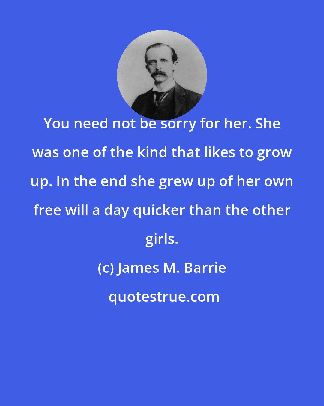 James M. Barrie: You need not be sorry for her. She was one of the kind that likes to grow up. In the end she grew up of her own free will a day quicker than the other girls.