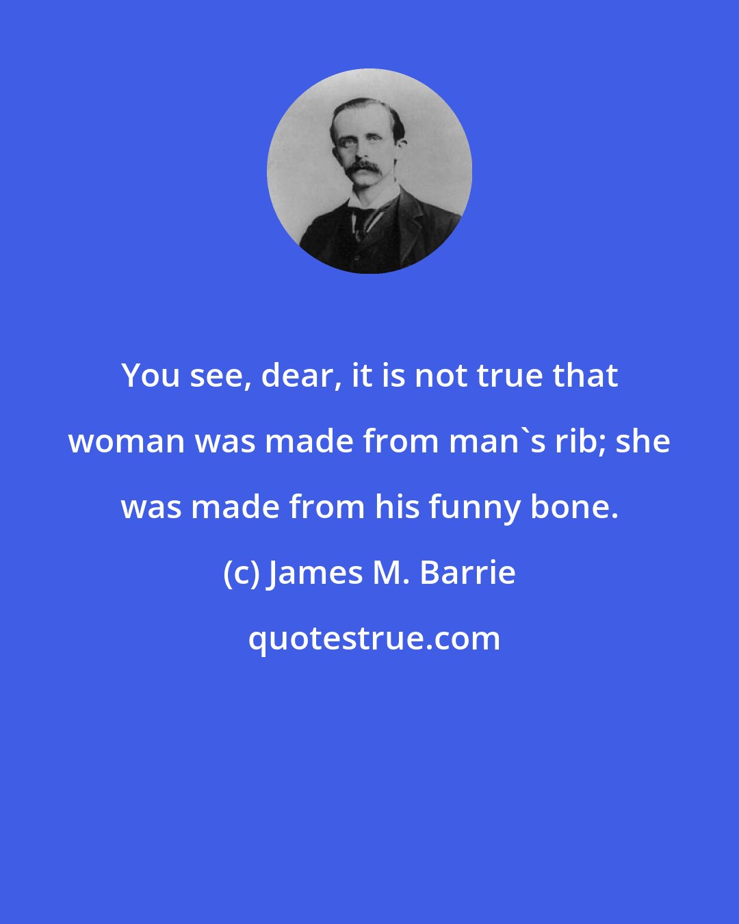 James M. Barrie: You see, dear, it is not true that woman was made from man's rib; she was made from his funny bone.