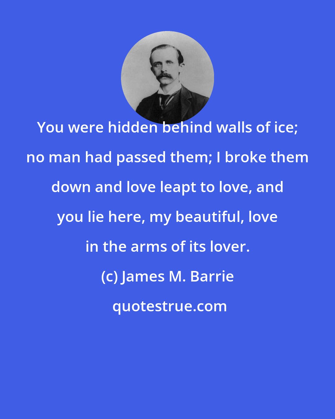 James M. Barrie: You were hidden behind walls of ice; no man had passed them; I broke them down and love leapt to love, and you lie here, my beautiful, love in the arms of its lover.