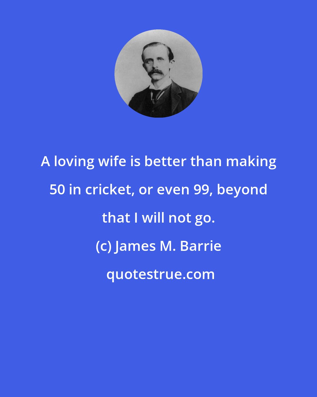 James M. Barrie: A loving wife is better than making 50 in cricket, or even 99, beyond that I will not go.