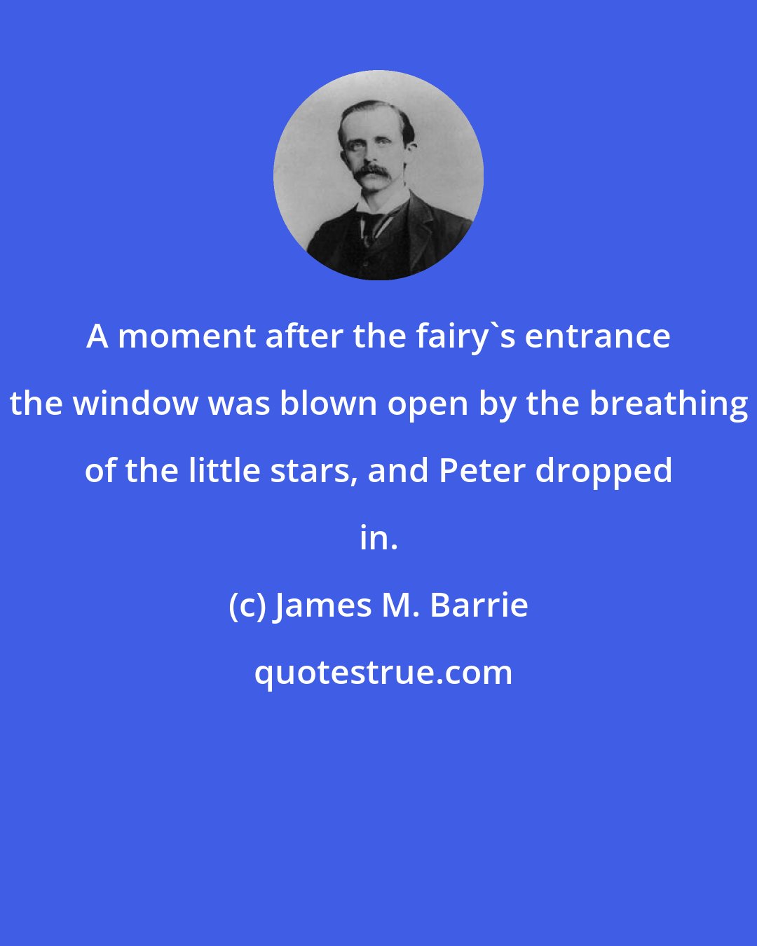 James M. Barrie: A moment after the fairy's entrance the window was blown open by the breathing of the little stars, and Peter dropped in.