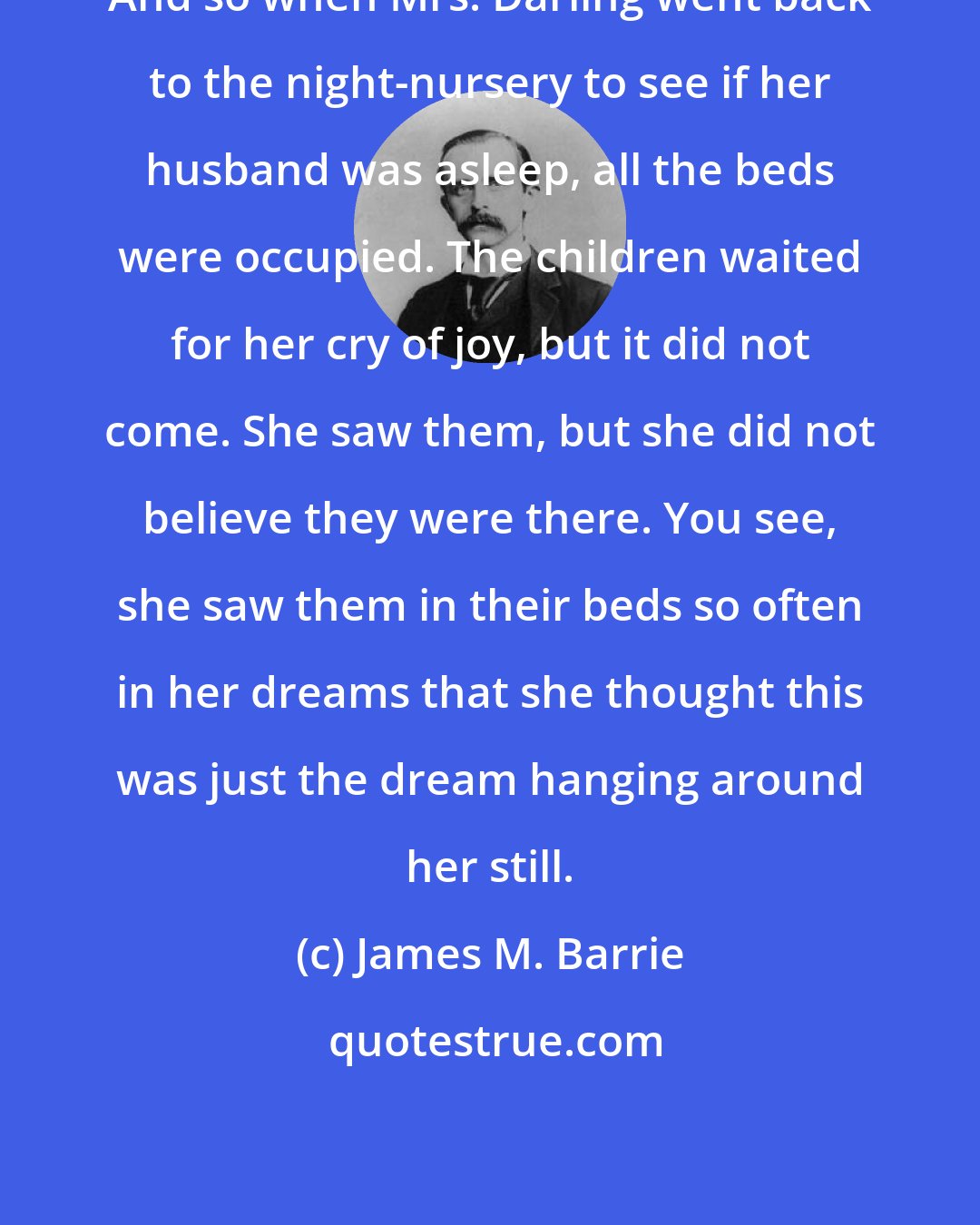 James M. Barrie: And so when Mrs. Darling went back to the night-nursery to see if her husband was asleep, all the beds were occupied. The children waited for her cry of joy, but it did not come. She saw them, but she did not believe they were there. You see, she saw them in their beds so often in her dreams that she thought this was just the dream hanging around her still.