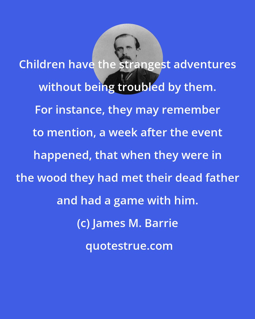 James M. Barrie: Children have the strangest adventures without being troubled by them. For instance, they may remember to mention, a week after the event happened, that when they were in the wood they had met their dead father and had a game with him.