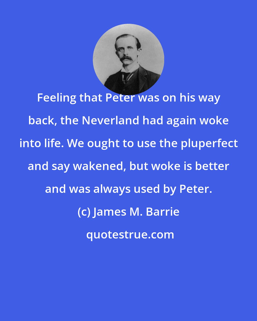 James M. Barrie: Feeling that Peter was on his way back, the Neverland had again woke into life. We ought to use the pluperfect and say wakened, but woke is better and was always used by Peter.