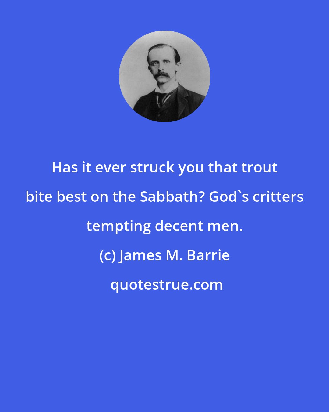 James M. Barrie: Has it ever struck you that trout bite best on the Sabbath? God's critters tempting decent men.