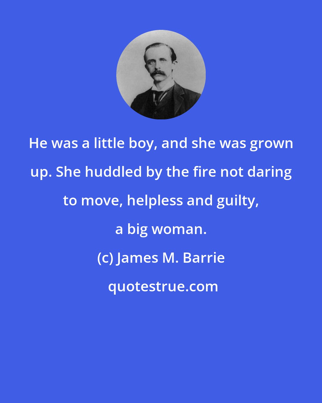 James M. Barrie: He was a little boy, and she was grown up. She huddled by the fire not daring to move, helpless and guilty, a big woman.