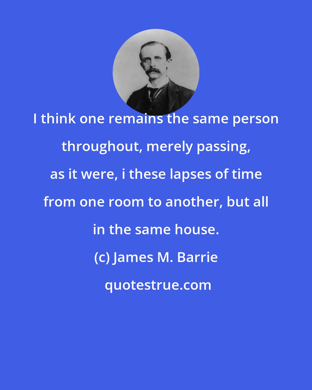 James M. Barrie: I think one remains the same person throughout, merely passing, as it were, i these lapses of time from one room to another, but all in the same house.