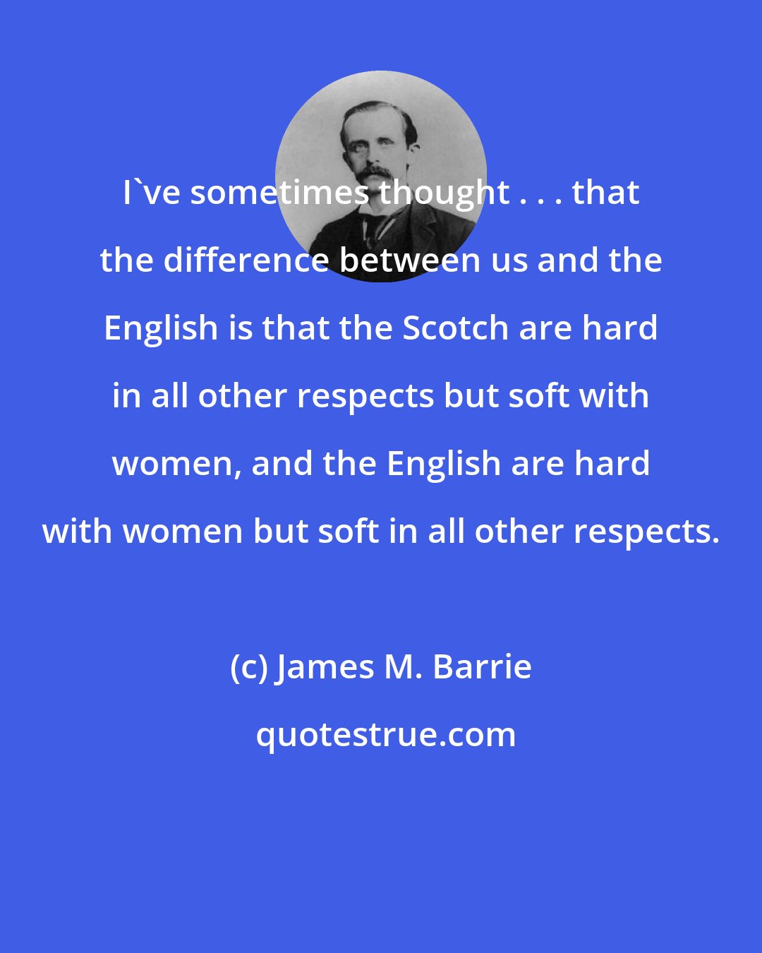 James M. Barrie: I've sometimes thought . . . that the difference between us and the English is that the Scotch are hard in all other respects but soft with women, and the English are hard with women but soft in all other respects.