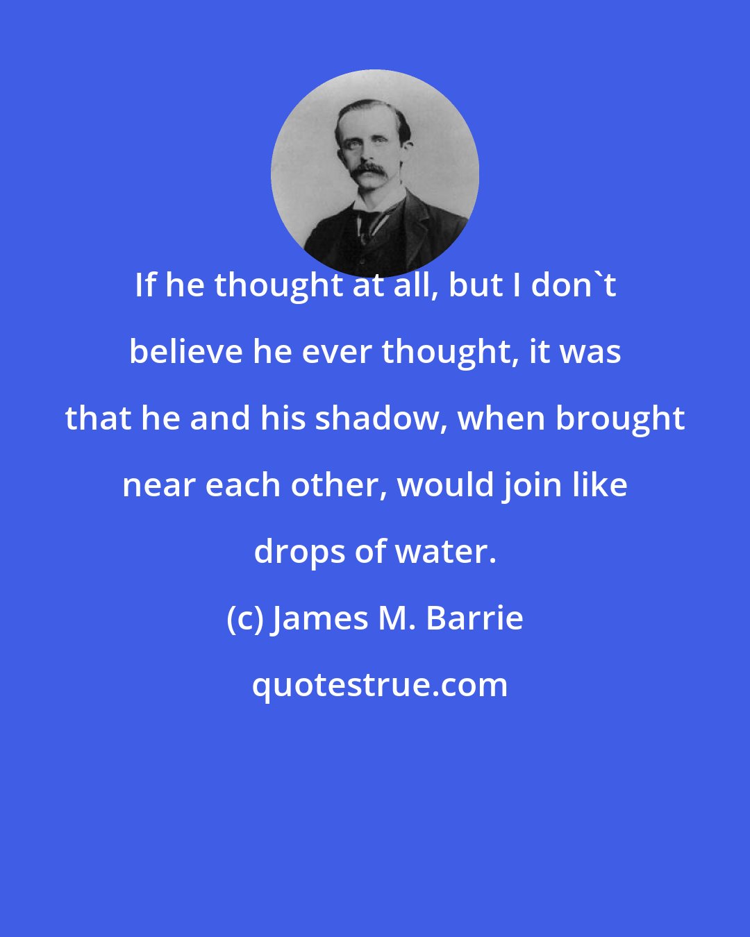 James M. Barrie: If he thought at all, but I don't believe he ever thought, it was that he and his shadow, when brought near each other, would join like drops of water.