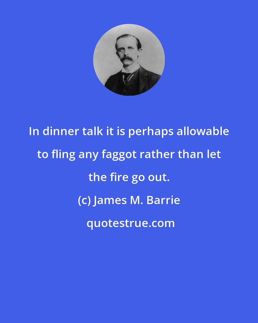 James M. Barrie: In dinner talk it is perhaps allowable to fling any faggot rather than let the fire go out.