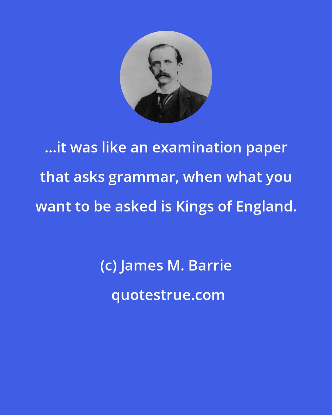 James M. Barrie: ...it was like an examination paper that asks grammar, when what you want to be asked is Kings of England.