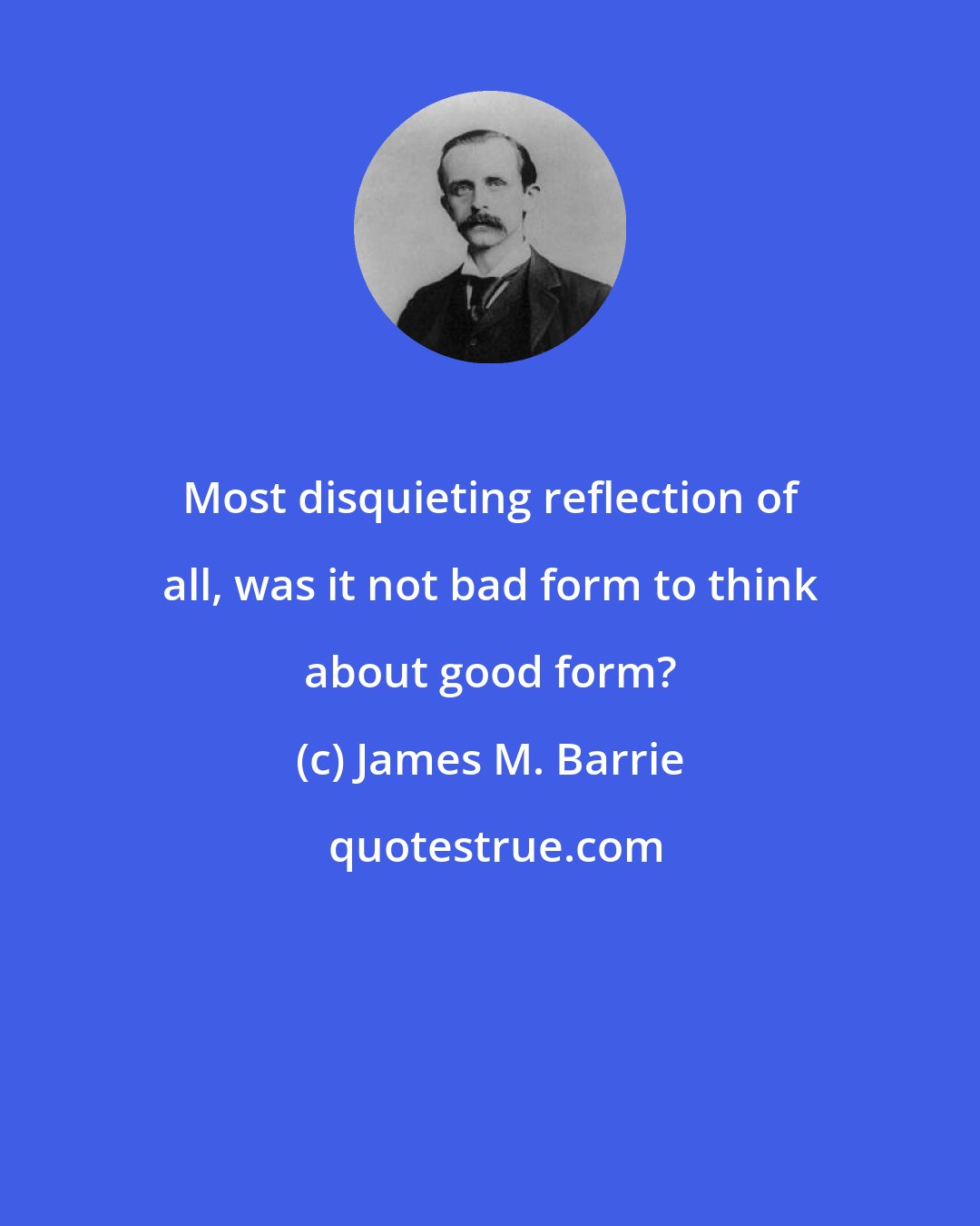 James M. Barrie: Most disquieting reflection of all, was it not bad form to think about good form?