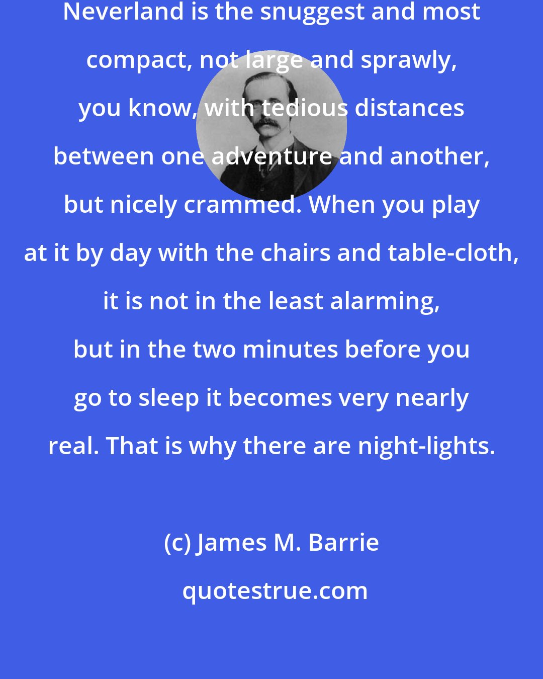 James M. Barrie: Of all the delectable islands the Neverland is the snuggest and most compact, not large and sprawly, you know, with tedious distances between one adventure and another, but nicely crammed. When you play at it by day with the chairs and table-cloth, it is not in the least alarming, but in the two minutes before you go to sleep it becomes very nearly real. That is why there are night-lights.