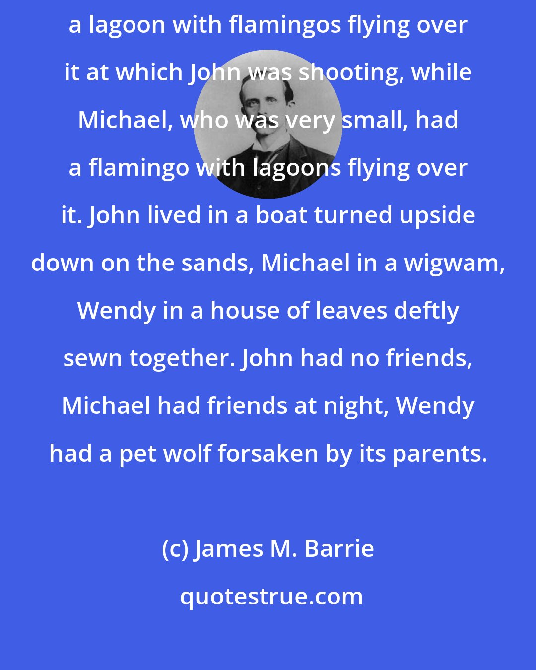 James M. Barrie: Of course the Neverlands vary a good deal. John's, for instance, had a lagoon with flamingos flying over it at which John was shooting, while Michael, who was very small, had a flamingo with lagoons flying over it. John lived in a boat turned upside down on the sands, Michael in a wigwam, Wendy in a house of leaves deftly sewn together. John had no friends, Michael had friends at night, Wendy had a pet wolf forsaken by its parents.