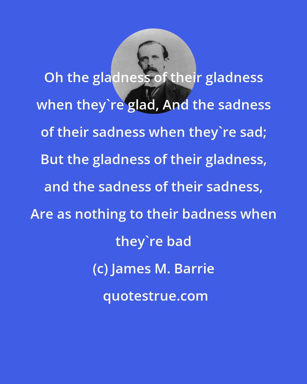 James M. Barrie: Oh the gladness of their gladness when they're glad, And the sadness of their sadness when they're sad; But the gladness of their gladness, and the sadness of their sadness, Are as nothing to their badness when they're bad