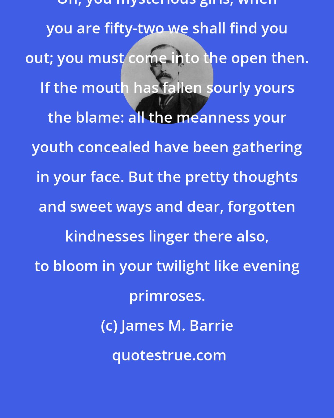 James M. Barrie: Oh, you mysterious girls, when you are fifty-two we shall find you out; you must come into the open then. If the mouth has fallen sourly yours the blame: all the meanness your youth concealed have been gathering in your face. But the pretty thoughts and sweet ways and dear, forgotten kindnesses linger there also, to bloom in your twilight like evening primroses.