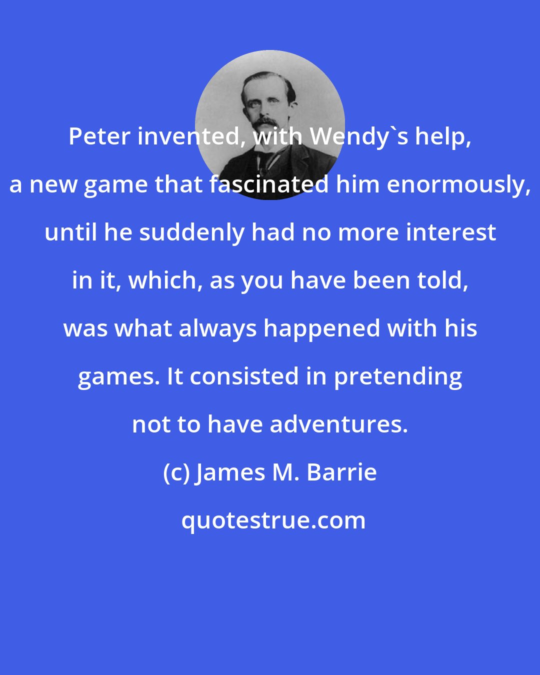 James M. Barrie: Peter invented, with Wendy's help, a new game that fascinated him enormously, until he suddenly had no more interest in it, which, as you have been told, was what always happened with his games. It consisted in pretending not to have adventures.