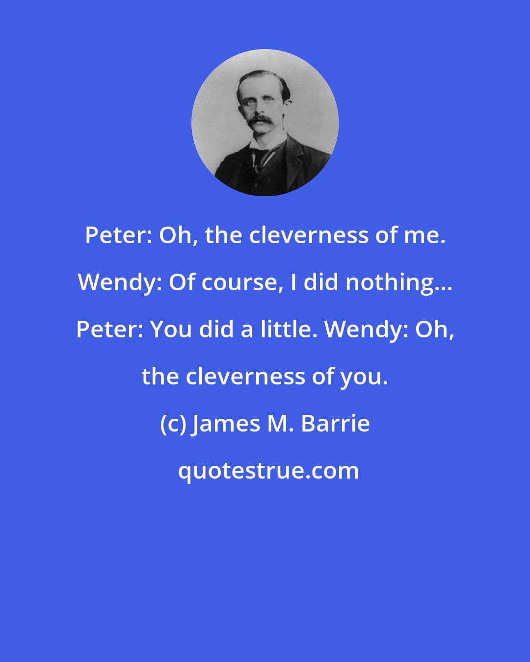 James M. Barrie: Peter: Oh, the cleverness of me. Wendy: Of course, I did nothing... Peter: You did a little. Wendy: Oh, the cleverness of you.