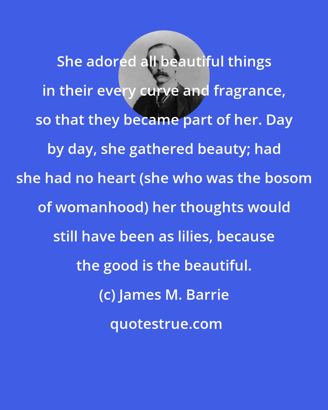 James M. Barrie: She adored all beautiful things in their every curve and fragrance, so that they became part of her. Day by day, she gathered beauty; had she had no heart (she who was the bosom of womanhood) her thoughts would still have been as lilies, because the good is the beautiful.